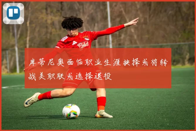 库蒂尼奥面临职业生涯抉择或将转战美职联或选择退役
