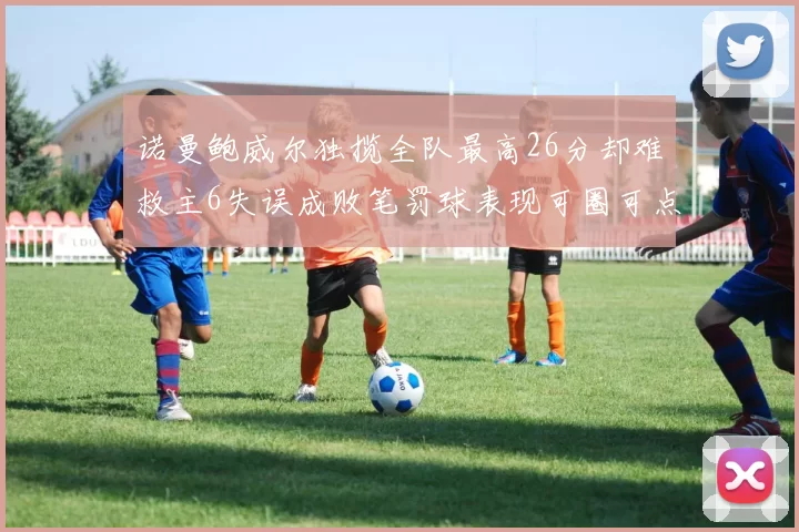 诺曼鲍威尔独揽全队最高26分却难救主6失误成败笔罚球表现可圈可点