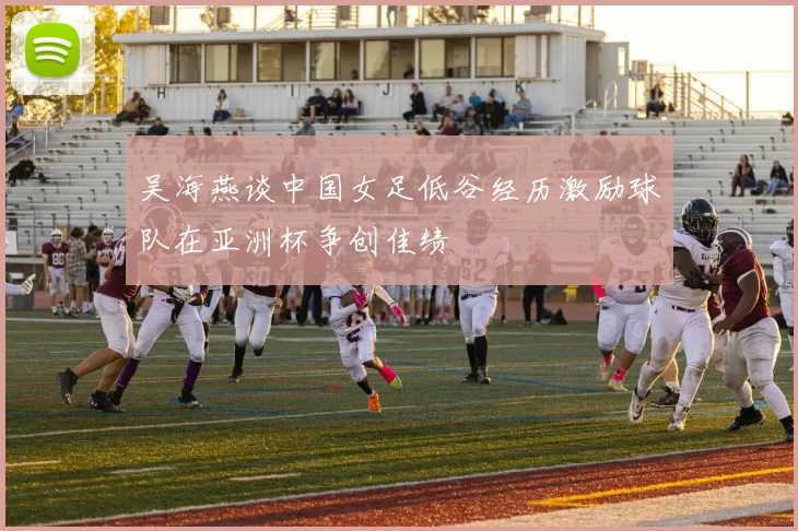 吴海燕谈中国女足低谷经历激励球队在亚洲杯争创佳绩