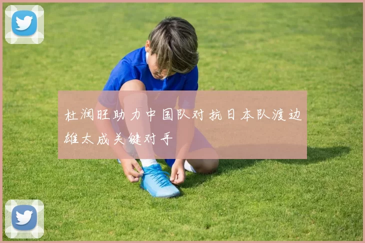 杜润旺助力中国队对抗日本队渡边雄太成关键对手
