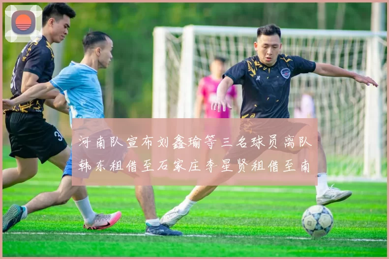 河南队宣布刘鑫瑜等三名球员离队韩东租借至石家庄李星贤租借至南通