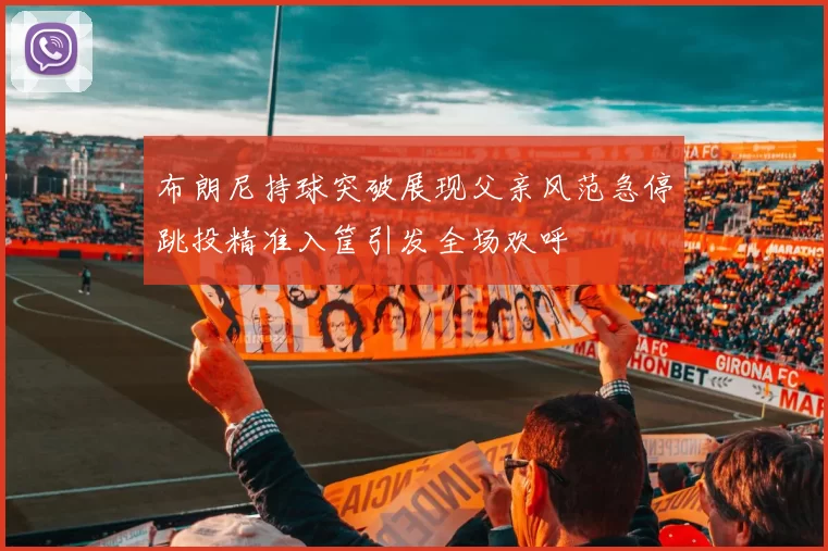布朗尼持球突破展现父亲风范急停跳投精准入筐引发全场欢呼