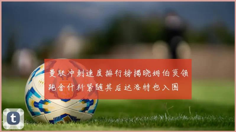 曼联冲刺速度排行榜揭晓姆伯莫领跑舍什科紧随其后达洛特也入围