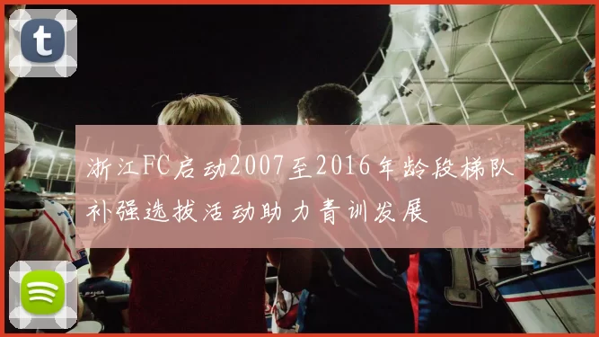 浙江FC启动2007至2016年龄段梯队补强选拔活动助力青训发展