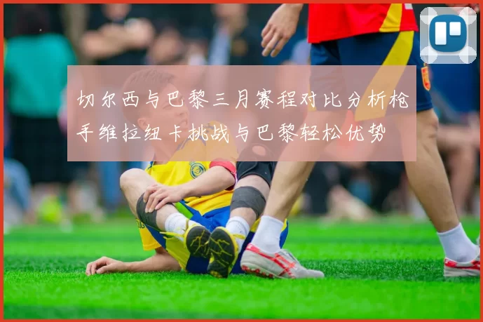 切尔西与巴黎三月赛程对比分析枪手维拉纽卡挑战与巴黎轻松优势