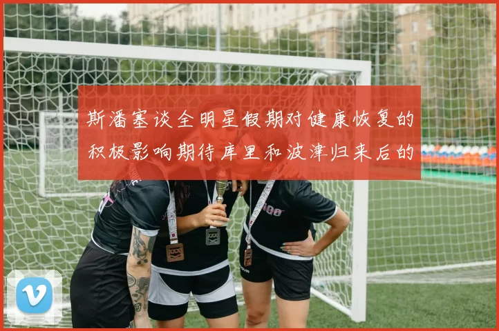 斯潘塞谈全明星假期对健康恢复的积极影响期待库里和波津归来后的全新面貌