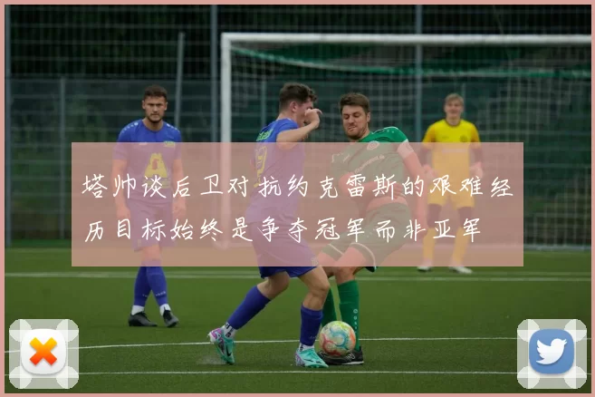 塔帅谈后卫对抗约克雷斯的艰难经历目标始终是争夺冠军而非亚军