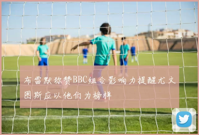 布雷默称赞BBC组合影响力提醒尤文图斯应以他们为榜样