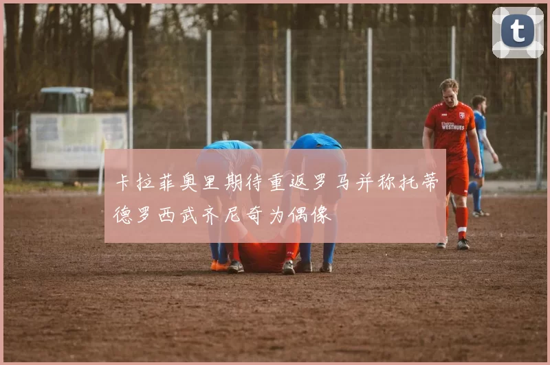 卡拉菲奥里期待重返罗马并称托蒂德罗西武齐尼奇为偶像