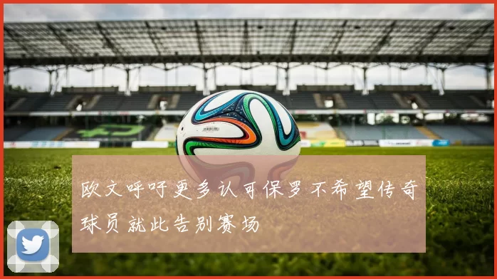 欧文呼吁更多认可保罗不希望传奇球员就此告别赛场