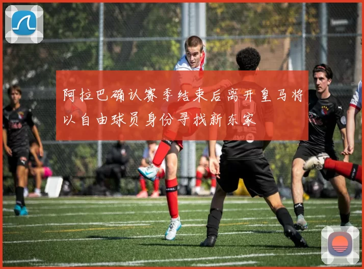 阿拉巴确认赛季结束后离开皇马将以自由球员身份寻找新东家