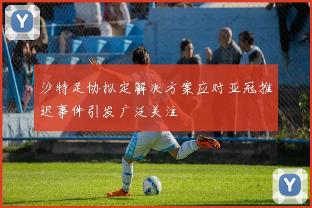 沙特足协拟定解决方案应对亚冠推迟事件引发广泛关注