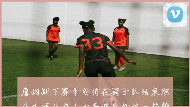 詹姆斯下赛季或将在骑士队结束职业生涯业内人士普遍看好这一趋势