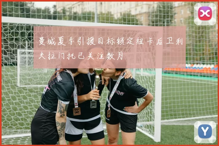 曼城夏季引援目标锁定纽卡后卫利夫拉门托已关注数月