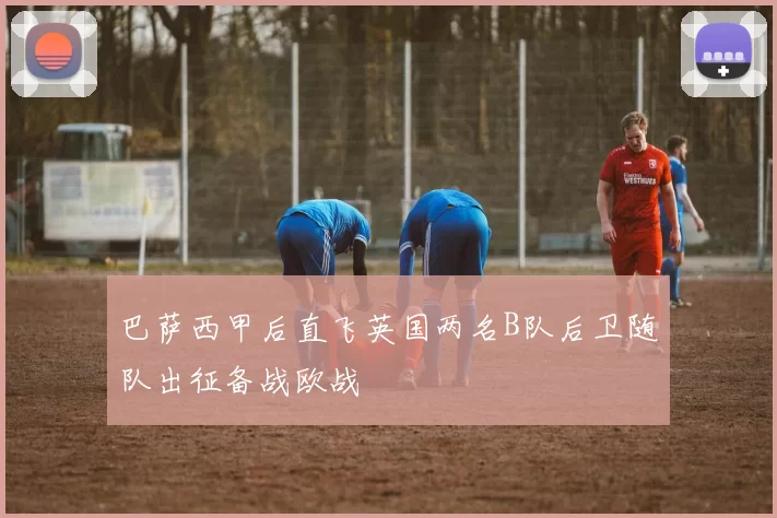 巴萨西甲后直飞英国两名B队后卫随队出征备战欧战
