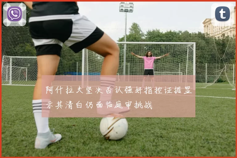 阿什拉夫坚决否认强奸指控证据显示其清白仍面临庭审挑战
