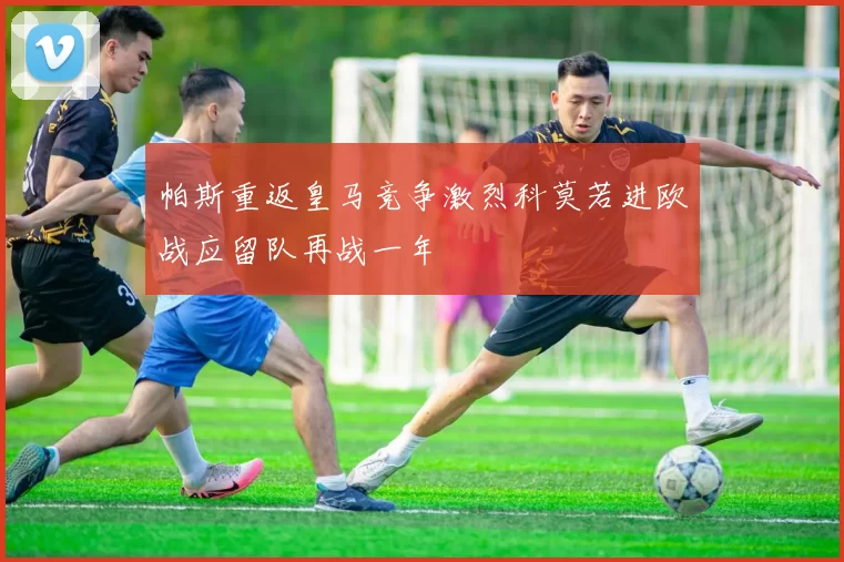 帕斯重返皇马竞争激烈科莫若进欧战应留队再战一年