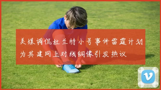 美媒调侃杜兰特小号事件雷霆计划为其建网上对线铜像引发热议