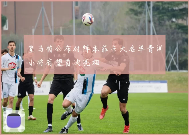 皇马将公布对阵本菲卡大名单青训小将有望首次亮相