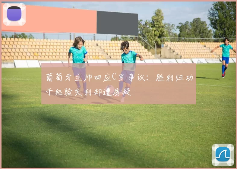 葡萄牙主帅回应C罗争议：胜利归功于经验失利却遭质疑
