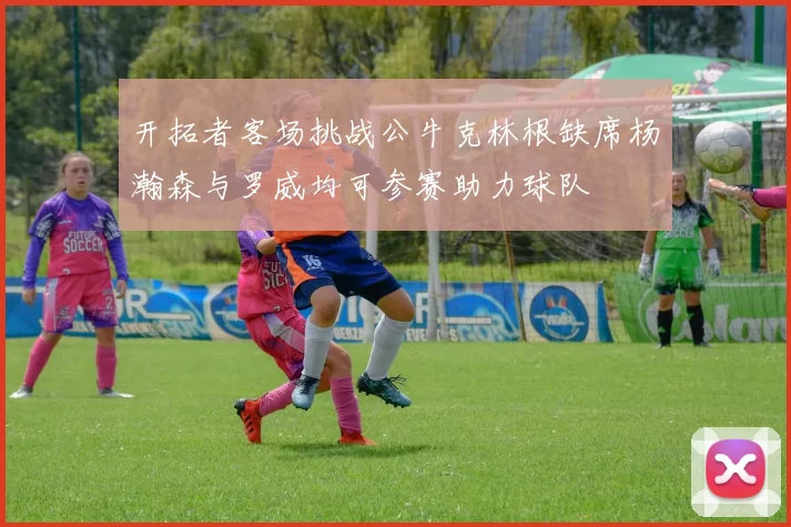 开拓者客场挑战公牛克林根缺席杨瀚森与罗威均可参赛助力球队