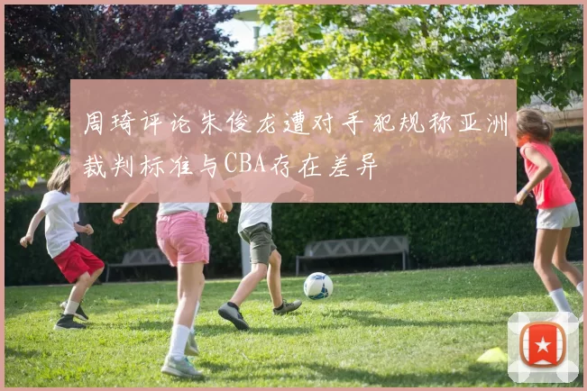 周琦评论朱俊龙遭对手犯规称亚洲裁判标准与CBA存在差异
