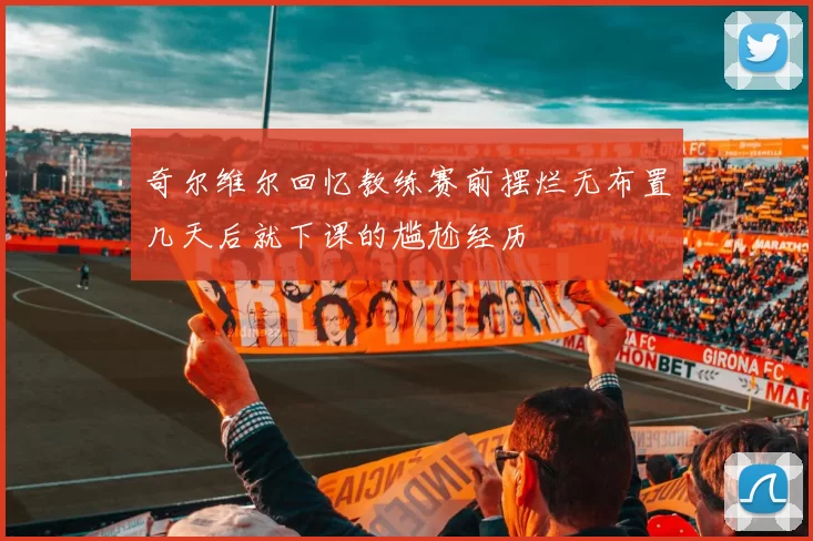 奇尔维尔回忆教练赛前摆烂无布置几天后就下课的尴尬经历