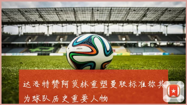 达洛特赞阿莫林重塑曼联标准称其为球队历史重要人物