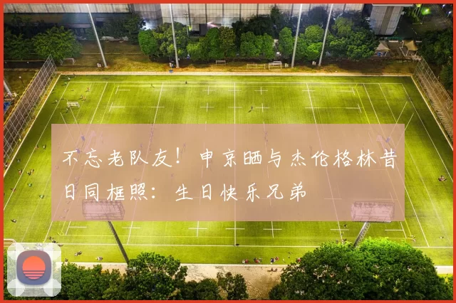 不忘老队友！申京晒与杰伦格林昔日同框照：生日快乐兄弟