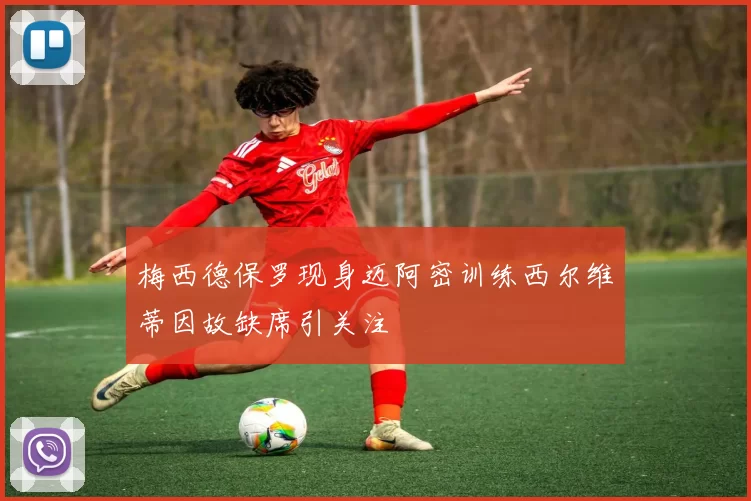 梅西德保罗现身迈阿密训练西尔维蒂因故缺席引关注