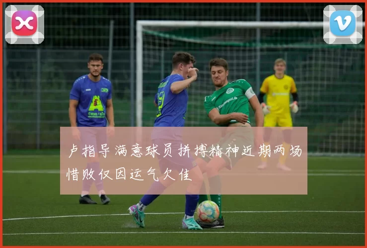 卢指导满意球员拼搏精神近期两场惜败仅因运气欠佳